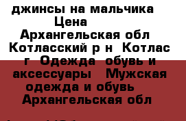 джинсы на мальчика  › Цена ­ 500 - Архангельская обл., Котласский р-н, Котлас г. Одежда, обувь и аксессуары » Мужская одежда и обувь   . Архангельская обл.